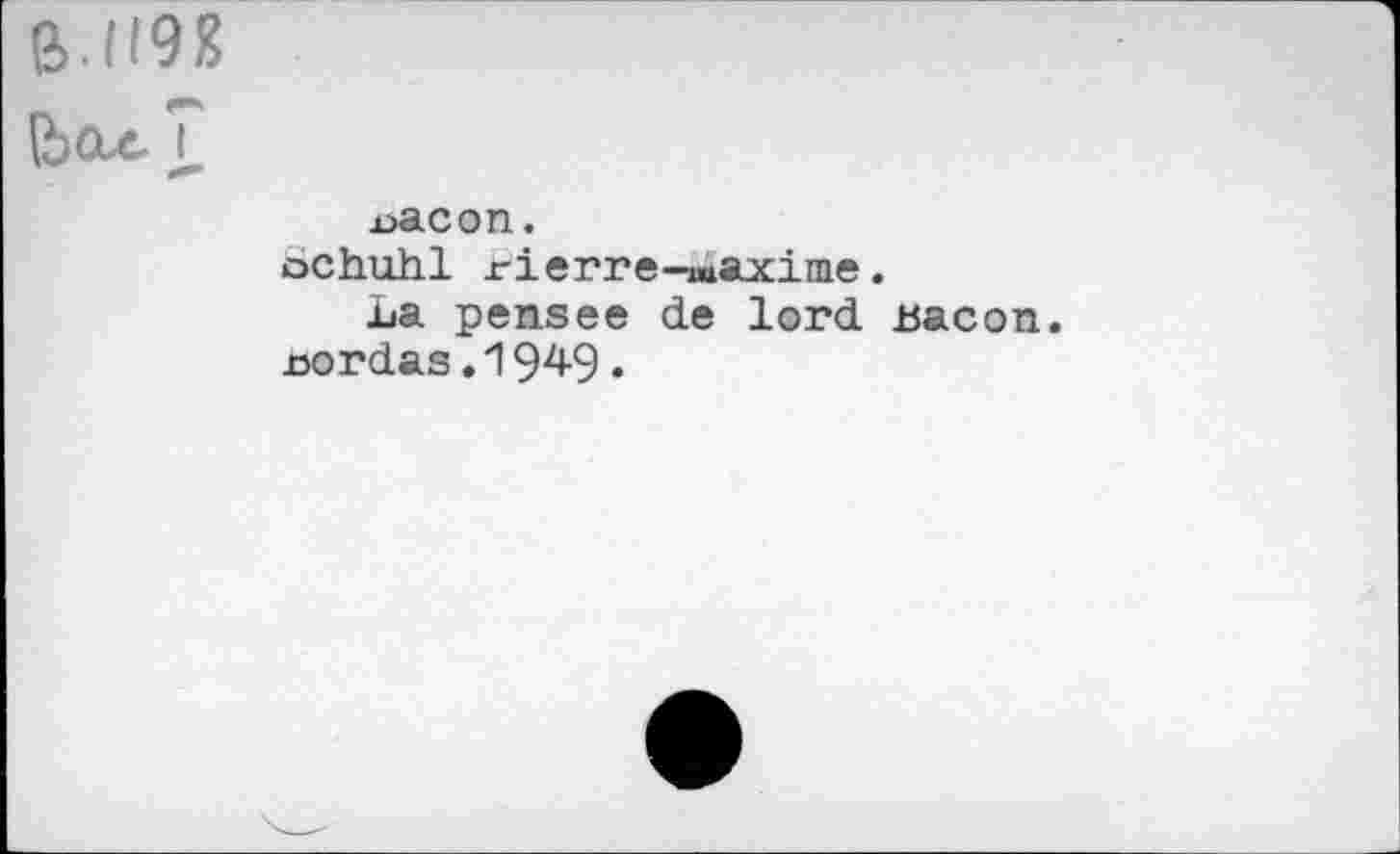 ﻿ß.1191?
(Ьах.?
x>acon.
ochuhl rierre-T»axinie.
La pensee de lord bacon, nordas.1949.